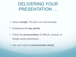 DELIVERING YOUR 
PRESENTATION … 
 Keep it simple. The aim is to communicate. 
 Emphasise the key points. 
 Check the pronunciation of difficult, unusual, or 
foreign words beforehand 
 Use your voice to communicate clearly. 
 