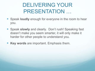 DELIVERING YOUR 
PRESENTATION … 
 Speak loudly enough for everyone in the room to hear 
you. 
 Speak slowly and clearly. Don’t rush! Speaking fast 
doesn’t make you seem smarter, it will only make it 
harder for other people to understand you. 
 Key words are important. Emphasis them. 
 