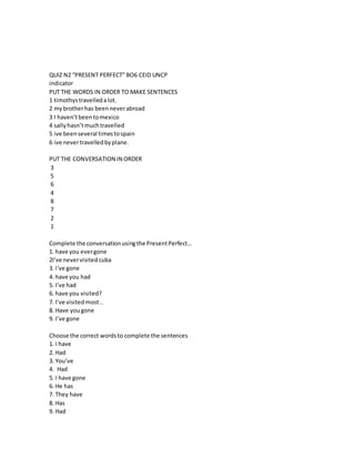QUIZ N2 “PRESENT PERFECT” BO6 CEID UNCP
indicator
PUT THE WORDS IN ORDER TO MAKE SENTENCES
1 timothystravelledalot.
2 mybrotherhas beenneverabroad
3 I haven’tbeentomexico
4 sallyhasn’tmuchtravelled
5 ive beenseveral timestospain
6 ive nevertravelledbyplane.
PUT THE CONVERSATION IN ORDER
3
5
6
4
8
7
2
1
Complete the conversationusingthe PresentPerfect…
1. have you evergone
2I’ve nevervisitedcuba
3. i’ve gone
4. have you had
5. I’ve had
6. have you visited?
7. I’ve visitedmost..
8. Have yougone
9. I’ve gone
Choose the correct wordsto complete the sentences
1. I have
2. Had
3. You’ve
4. Had
5. I have gone
6. He has
7. They have
8. Has
9. Had
 