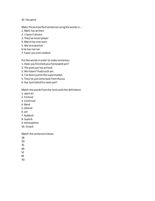 10. Has gone
Make Presentperfectsentencesusingthe wordsin….
1. Mark has written
2. I haven’tdriven
3. They’ve neverplayer
4. Maria has everwon
5. We’ve travelled
6 he has not ran
7. haver youevercooked
Put the wordsinorder to make sentences
1. Have youfinishedyourhomeworkyet?
2. The postjust hasarrived.
3. We haven’thadlunchyet.
4. I’ve beenjustto the supermarket
5. They’ve justcome back fromRussia
6. Has tomtidiedhisroomyet?
Match the wordsfromthe textswiththe definitions
1. openair
2. Festival
3. Continual
4. Band
5. Attend
6. act
7. Rubbish
8. Superb
9. Atmosphere
10. Crowd
Match the sentenceshalves
1B
2G
3C
4A
5F
6E
7D
 