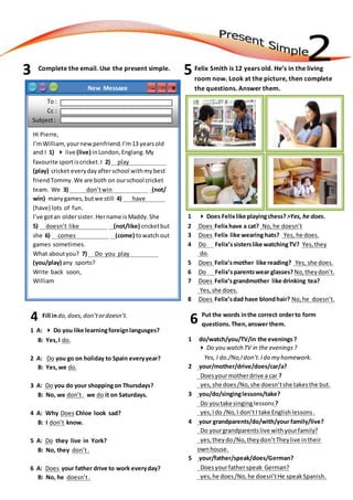 Complete the email. Use the present simple. Felix Smith is 12 years old. He’s in the living
room now. Look at the picture, then complete
the questions. Answer them.
1  Does Felixlike playingchess? ˃Yes, he does.
2 Does Felixhave a cat? No,he doesn’t
3 Does Felix like wearing hats? Yes, he does.
4 Do Felix’ssisterslike watchingTV? Yes,they
do.
5 Does Felix’smother like reading? Yes, she does.
6 Do Felix’sparentswear glasses? No,theydon’t.
7 Does Felix’sgrandmother like drinking tea?
Yes,she does.
8 Does Felix’sdad have blondhair? No,he doesn’t.
Fill indo,does,don’tordoesn’t.
1 A:  Do you like learningforeignlangusges?
B: Yes,I do.
2 A: Do you go on holiday to Spain everyyear?
B: Yes,we do.
3 A: Do you do your shoppingon Thursdays?
B: No, we don’t. we do it on Saturdays.
4 A: Why Does Chloe look sad?
B: I don’t know.
5 A: Do they live in York?
B: No, they don’t.
6 A: Does your father drive to work everyday?
B: No, he doesn’t.
4
3 5
Put the words inthe correct orderto form
questions.Then,answer them.
1 do/watch/you/TV/in the evenings ?
 Do you watch TV in the evenings?
Yes, I do./No,Idon’t.Ido my homework.
2 your/mother/drive/does/car/a?
Doesyourmotherdrive a car ?
yes,she does/No,she doesn’tshe takesthe but.
3 you/do/singinglessons/take?
Do youtake singing lessons ?
yes,Ido /No,I don’tI take English lessons .
4 your grandparents/do/with/your family/live?
Do yourgrandparents live withyourfamily?
yes,theydo/No,theydon’tTheylive intheir
ownhouse.
5 your/father/speak/does/German?
Doesyourfatherspeak German?
yes,he does/No,he doesn’tHe speak Spanish.
6
New Message X□─
To :
Cc :
Subject:
Hi Pierre,
I’mWilliam,yournewpenfriend.I’m13 yearsold
and I 1)  live (live) inLondon,Englang.My
favourite sportiscricket.I 2) play .
(play) cricket everydayafterschool withmybest
friendTommy.We are both on ourschool cricket
team. We 3) don’twin . (not/
win) manygames,butwe still 4) have .
(have) lots of fun.
I’ve gotan oldersister.Hername isMaddy.She
5) doesn’t like . (not/like) cricketbut
she 6) comes . (come) towatch out
games sometimes.
What aboutyou? 7) Do you play .
(you/play) any sports?
Write back soon,
William
 