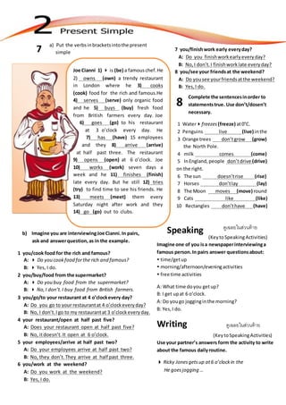 ดูเฉลยในส่วนท้าย
(KeytoSpeakingActivities)
Imagine one of you isa newspaperinterviewinga
famous person.In pairs answer questionsabout:
 time/getup
 morning/afternoon/eveningactivities
 free time activities
A: What time doyou getup?
B: I get upat 6 o’clock.
A: Do yougo jogginginthe morning?
B: Yes,I do.
Writing ดูเฉลยในส่วนท้าย
(KeytoSpeakingActivities)
Use your partner’s answers form the activity to write
about the famous dailyroutine.
 Ricky Jonesgetsup at6 o’clockin the
He goesjogging …
Speaking
a) Put the verbsinbracketsintothe present
simple7
Joe Cianni 1)  is (be) a famouschef.He
2) owns (own) a trendy restaurant
in London where he 3) cooks
(cook) food for the rich and famous.He
4) serves (serve) only organic food
and he 5) buys (buy) fresh food
from British farmers every day. Joe
6) goes (go) to his restaurant
at 3 o’clock every day. He
7) has (have) 15 employees
and they 8) arrive (arrive)
at half past three. The restaurant
9) opens (open) at 6 o’clock. Joe
10) works (work) seven days a
week and he 11) finishes (finish)
late every day. But he still 12) tries
(try) to find time to see his friends. He
13) meets (meet) them every
Saturday night after work and they
14) go (go) out to clubs.
b) Imagine you are interviewingJoe Cianni.In pairs,
ask and answerquestion,as in the example.
1 you/cook food for the rich and famous?
A:  Do you cookfood forthe rich and famous?
B:  Yes, I do.
2 you/buy/food from the supermarket?
A:  Do you buy food from the supermarket?
B:  No,I don’t.I buy food from British farmers.
3 you/go/to your restaurant at 4 o’clockevery day?
A: Do you go to your restaurantat 4 o’clockeveryday?
B: No, I don’t.I go to my restaurantat 3 o’clockeveryday.
4 your restaurant/open at half past five?
A: Does your restaurant open at half past five?
B: No, itdoesn’t.It open at 6 o’clock.
5 your employees/arrive at half past two?
A: Do your employees arrive at half past two?
B: No, they don’t. They arrive at half past three.
6 you/work at the weekend?
A: Do you work at the weekend?
B: Yes, I do.
7 you/finishwork early everyday?
A: Do you finishworkearlyeveryday?
B: No, I don’t.I finishworklate everyday?
8 you/see your friendsat the weekend?
A: Do yousee yourfriendsatthe weekend?
B: Yes,I do.
Complete the sentencesinorder to
statementstrue. Use don’t/dosen’t
necessary.
1 Waterfreezes (freeze) at0°C.
2 Penguins live (live) inthe
3 Orange trees don’tgrow (grow)
the North Pole.
4 milk comes (come)
5 InEngland,people don’tdrive (drive)
on the right.
6 The sun doesn’trise (rise)
7 Horses don’tlay (lay)
8 The Moon moves (move) round
9 Cats like (like)
10 Rectangles don’thave (have)
8
 