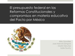 El presupuesto federal en las
Reformas Constitucionales y
compromisos en materia educativa
del Pacto por México
Erika González
Juan Manuel Góngora
Marlen Sánchez
Katia Treviño
 