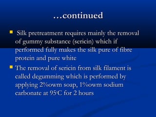 ……continuedcontinued
 Silk pretreatment requires mainly the removalSilk pretreatment requires mainly the removal
of gummy substance (sericin) which ifof gummy substance (sericin) which if
performed fully makes the silk pure of fibreperformed fully makes the silk pure of fibre
protein and pure whiteprotein and pure white
 The removal of sericin from silk filament isThe removal of sericin from silk filament is
called degumming which is performed bycalled degumming which is performed by
applying 2%owm soap, 1%owm sodiumapplying 2%owm soap, 1%owm sodium
carbonate at 95carbonate at 95oo
C for 2 hoursC for 2 hours
 