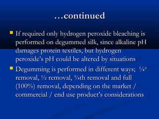 ……continuedcontinued
 If required only hydrogen peroxide bleaching isIf required only hydrogen peroxide bleaching is
performed on degummed silk, since alkaline pHperformed on degummed silk, since alkaline pH
damages protein textiles, but hydrogendamages protein textiles, but hydrogen
peroxide’s pH could be altered by situationsperoxide’s pH could be altered by situations
 Degumming is performed in different ways; ¼Degumming is performed in different ways; ¼thth
removal, ½ removal, ¾th removal and fullremoval, ½ removal, ¾th removal and full
(100%) removal, depending on the market /(100%) removal, depending on the market /
commercial / end use product’s considerationscommercial / end use product’s considerations
 