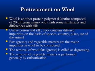 Pretreatment on WoolPretreatment on Wool
 Wool is another protein polymer (Keratin) composedWool is another protein polymer (Keratin) composed
of 20 different amino acids with some similarities andof 20 different amino acids with some similarities and
differences with silkdifferences with silk
 Unlike cotton and silk, wool contains differedUnlike cotton and silk, wool contains differed
impurities on the basis of species, country, place, etc ofimpurities on the basis of species, country, place, etc of
the animalthe animal
 Fats (grease) and vegetable matters are the majorFats (grease) and vegetable matters are the major
impurities in wool to be consideredimpurities in wool to be considered
 The removal of wool fats (grease) is called as degreasingThe removal of wool fats (grease) is called as degreasing
 The removal of vegetable matters is performedThe removal of vegetable matters is performed
generally by carbonizationgenerally by carbonization
 