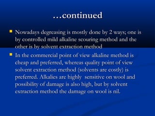 ……continuedcontinued
 Nowadays degreasing is mostly done by 2 ways; one isNowadays degreasing is mostly done by 2 ways; one is
by controlled mild alkaline scouring method and theby controlled mild alkaline scouring method and the
other is by solvent extraction methodother is by solvent extraction method
 In the commercial point of view alkaline method isIn the commercial point of view alkaline method is
cheap and preferred, whereas quality point of viewcheap and preferred, whereas quality point of view
solvent extraction method (solvents are costly) issolvent extraction method (solvents are costly) is
preferred. Alkalies are highly sensitive on wool andpreferred. Alkalies are highly sensitive on wool and
possibility of damage is also high, but by solventpossibility of damage is also high, but by solvent
extraction method the damage on wool is nil.extraction method the damage on wool is nil.
 