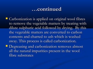……continuedcontinued
 Carbonization is applied on original wool fibresCarbonization is applied on original wool fibres
to remove the vegetable matters by treating withto remove the vegetable matters by treating with
dilute sulphuric acid followed by drying. By thisdilute sulphuric acid followed by drying. By this
the vegetable matters are converted to carbonthe vegetable matters are converted to carbon
contents and charred to ash which is washedcontents and charred to ash which is washed
away. This process is called carbonization.away. This process is called carbonization.
 Degreasing and carbonization removes almostDegreasing and carbonization removes almost
all the natural impurities present in the woolall the natural impurities present in the wool
fibre substratesfibre substrates
 