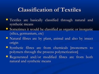 Classification of TextilesClassification of Textiles
 Textiles are basically classified through natural andTextiles are basically classified through natural and
synthetic meanssynthetic means
 Sometimes it would be classified as organic or inorganicSometimes it would be classified as organic or inorganic
(silica, germanium, etc)(silica, germanium, etc)
 Natural fibres are by plant, animal and also by insectNatural fibres are by plant, animal and also by insect
originorigin
 Synthetic fibres are from chemicals [monomers toSynthetic fibres are from chemicals [monomers to
polymers through the process polymerization]polymers through the process polymerization]
 Regenerated and/or modified fibres are from bothRegenerated and/or modified fibres are from both
natural and synthetic meansnatural and synthetic means
 