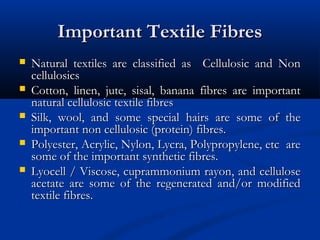 Important Textile FibresImportant Textile Fibres
 Natural textiles are classified as Cellulosic and NonNatural textiles are classified as Cellulosic and Non
cellulosicscellulosics
 Cotton, linen, jute, sisal, banana fibres are importantCotton, linen, jute, sisal, banana fibres are important
natural cellulosic textile fibresnatural cellulosic textile fibres
 Silk, wool, and some special hairs are some of theSilk, wool, and some special hairs are some of the
important non cellulosic (protein) fibres.important non cellulosic (protein) fibres.
 Polyester, Acrylic, Nylon, Lycra, Polypropylene, etc arePolyester, Acrylic, Nylon, Lycra, Polypropylene, etc are
some of the important synthetic fibres.some of the important synthetic fibres.
 Lyocell / Viscose, cuprammonium rayon, and celluloseLyocell / Viscose, cuprammonium rayon, and cellulose
acetate are some of the regenerated and/or modifiedacetate are some of the regenerated and/or modified
textile fibres.textile fibres.
 