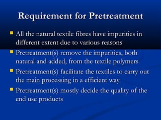 Requirement for PretreatmentRequirement for Pretreatment
 All the natural textile fibres have impurities inAll the natural textile fibres have impurities in
different extent due to various reasonsdifferent extent due to various reasons
 Pretreatment(s) remove the impurities, bothPretreatment(s) remove the impurities, both
natural and added, from the textile polymersnatural and added, from the textile polymers
 Pretreatment(s) facilitate the textiles to carry outPretreatment(s) facilitate the textiles to carry out
the main processing in a efficient waythe main processing in a efficient way
 Pretreatment(s) mostly decide the quality of thePretreatment(s) mostly decide the quality of the
end use productsend use products
 