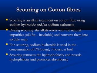 Scouring on Cotton fibresScouring on Cotton fibres
 Scouring is an alkali treatment on cotton fibre usingScouring is an alkali treatment on cotton fibre using
sodium hydroxide and/or sodium carbonatesodium hydroxide and/or sodium carbonate
 During scouring, the alkali reacts with the naturalDuring scouring, the alkali reacts with the natural
impurities (oil/fat – insoluble) and converts them intoimpurities (oil/fat – insoluble) and converts them into
soluble soapsoluble soap
 For scouring, sodium hydroxide is used in theFor scouring, sodium hydroxide is used in the
concentration of 3%(owm), 3 hours, at boilconcentration of 3%(owm), 3 hours, at boil
 Scouring removes the hydrophobicity and revealsScouring removes the hydrophobicity and reveals
hydrophilicity and promotes absorbencyhydrophilicity and promotes absorbency
 