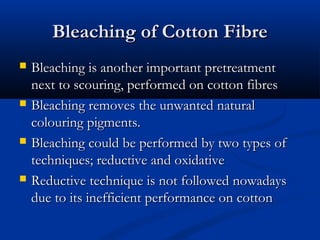 Bleaching of Cotton FibreBleaching of Cotton Fibre
 Bleaching is another important pretreatmentBleaching is another important pretreatment
next to scouring, performed on cotton fibresnext to scouring, performed on cotton fibres
 Bleaching removes the unwanted naturalBleaching removes the unwanted natural
colouring pigments.colouring pigments.
 Bleaching could be performed by two types ofBleaching could be performed by two types of
techniques; reductive and oxidativetechniques; reductive and oxidative
 Reductive technique is not followed nowadaysReductive technique is not followed nowadays
due to its inefficient performance on cottondue to its inefficient performance on cotton
 