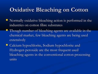 Oxidative Bleaching on CottonOxidative Bleaching on Cotton
 Normally oxidative bleaching action is performed in theNormally oxidative bleaching action is performed in the
industries on cotton fibre substratesindustries on cotton fibre substrates
 Though number of bleaching agents are available in theThough number of bleaching agents are available in the
chemical market, few bleaching agents are being usedchemical market, few bleaching agents are being used
extensivelyextensively
 Calcium hypochlorite, Sodium hypochlorite andCalcium hypochlorite, Sodium hypochlorite and
Hydrogen peroxide are the most frequent usedHydrogen peroxide are the most frequent used
bleaching agents in the conventional cotton processingbleaching agents in the conventional cotton processing
unitsunits
 