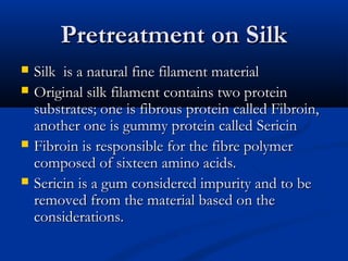 Pretreatment on SilkPretreatment on Silk
 Silk is a natural fine filament materialSilk is a natural fine filament material
 Original silk filament contains two proteinOriginal silk filament contains two protein
substrates; one is fibrous protein called Fibroin,substrates; one is fibrous protein called Fibroin,
another one is gummy protein called Sericinanother one is gummy protein called Sericin
 Fibroin is responsible for the fibre polymerFibroin is responsible for the fibre polymer
composed of sixteen amino acids.composed of sixteen amino acids.
 Sericin is a gum considered impurity and to beSericin is a gum considered impurity and to be
removed from the material based on theremoved from the material based on the
considerations.considerations.
 