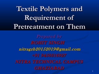 1
Textile Polymers andTextile Polymers and
Requirement ofRequirement of
Pretreatment on ThemPretreatment on Them
Prepared byPrepared by
ROHIT SINGHROHIT SINGH
nitragzb20152019@gmail.comnitragzb20152019@gmail.com
+91 9450316927+91 9450316927
NITRA TECHNICAL CAMPUSNITRA TECHNICAL CAMPUS
GHAZIABADGHAZIABAD
 