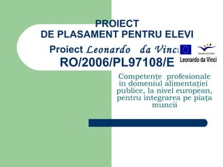 PROIECT
DE PLASAMENT PENTRU ELEVI
 Proiect Leonardo   da Vinci
   RO/2006/PL97108/E
              Competenţe profesionale
               în domeniul alimentaţiei
              publice, la nivel european,
              pentru integrarea pe piaţa
                        muncii
 