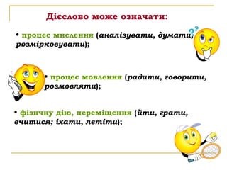 Дієслово може означати:

• процес мислення (аналізувати, думати,
розмірковувати);



      • процес мовлення (радити, говорити,
      розмовляти);


• фізичну дію, переміщення (йти, грати,
вчитися; іхати, летіти);
 