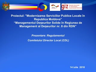 14 iulie 2016
Proiectul: "Modernizarea Serviciilor Publice Locale în
Republica Moldova”
“Managementul De eurilor Solide în Regiunea deș
Management al De eurilor nr. 8 din RDN”ș
Prezentare: Regulamentul
Comitetului Director Local (CDL)
 