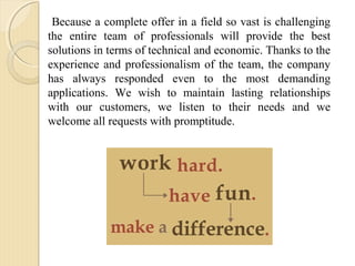 Because a complete offer in a field so vast is challenging
the entire team of professionals will provide the best
solutions in terms of technical and economic. Thanks to the
experience and professionalism of the team, the company
has always responded even to the most demanding
applications. We wish to maintain lasting relationships
with our customers, we listen to their needs and we
welcome all requests with promptitude.
 
