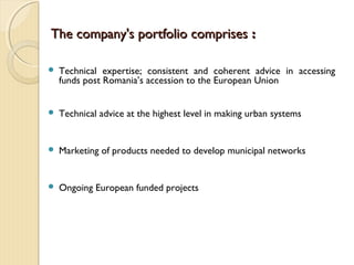 The company's portfolio comprisesThe company's portfolio comprises ::
 Technical expertise; consistent and coherent advice in accessing
funds post Romania’s accession to the European Union
 Technical advice at the highest level in making urban systems
 Marketing of products needed to develop municipal networks
 Ongoing European funded projects
 