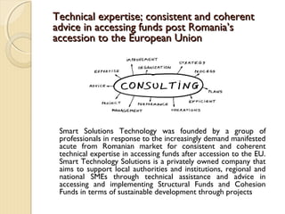 Technical expertise; consistent and coherentTechnical expertise; consistent and coherent
advice in accessing funds post Romania’sadvice in accessing funds post Romania’s
accession to the European Unionaccession to the European Union
Smart Solutions Technology was founded by a group of
professionals in response to the increasingly demand manifested
acute from Romanian market for consistent and coherent
technical expertise in accessing funds after accession to the EU.
Smart Technology Solutions is a privately owned company that
aims to support local authorities and institutions, regional and
national SMEs through technical assistance and advice in
accessing and implementing Structural Funds and Cohesion
Funds in terms of sustainable development through projects
 