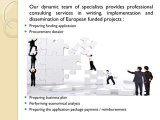 Our dynamic team of specialists provides professional
consulting services in writing, implementation and
dissemination of European funded projects :
 Preparing funding application
 Procurement dossier
 Preparing business plan
 Performing economical analysis
 Preparing the application package payment / reimbursement
 