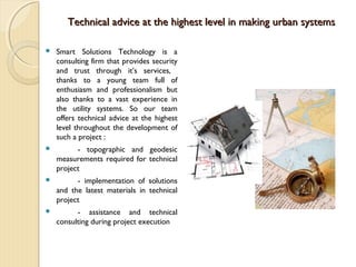 Technical advice at the highest level in making urban systemsTechnical advice at the highest level in making urban systems
 Smart Solutions Technology is a
consulting firm that provides security
and trust through it’s services,
thanks to a young team full of
enthusiasm and professionalism but
also thanks to a vast experience in
the utility systems. So our team
offers technical advice at the highest
level throughout the development of
such a project :
 - topographic and geodesic
measurements required for technical
project
 - implementation of solutions
and the latest materials in technical
project
 - assistance and technical
consulting during project execution
 