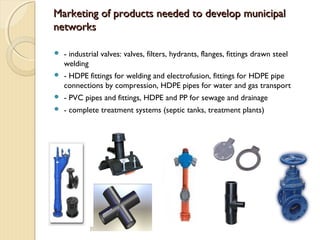 Marketing of products needed to develop municipalMarketing of products needed to develop municipal
networksnetworks
 - industrial valves: valves, filters, hydrants, flanges, fittings drawn steel
welding
 - HDPE fittings for welding and electrofusion, fittings for HDPE pipe
connections by compression, HDPE pipes for water and gas transport
 - PVC pipes and fittings, HDPE and PP for sewage and drainage
 - complete treatment systems (septic tanks, treatment plants)
 