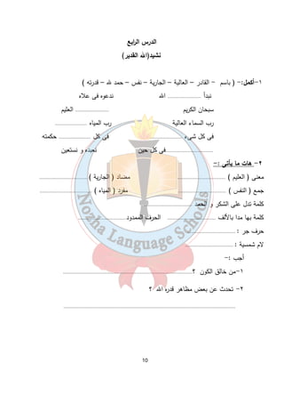 الدرس ال ا ربع 
نشيد(الله القدير) 
١-أكمل:- ( باسم - القادر – العالية – الجارية – نفس – حمد لله – قدرته ) 
نبدأ ......................... الله ندعوه فى علاه 
سبحان الكريم ......................... العليم 
رب السماء العالية رب المياه ........................ 
فى كل شىء ........................ فى كل ........................ حكمته 
....................................فى كل حين نعبده و نستعين 
٢- هات ما يأتى :- 
معنى ( العليم ) .................................... مضاد ( الجارية ) .................................... 
جمع ( النفس ) .................................... مفرد ( المياه ) ....................................... 
كلمة تدل على الشكر و الحمد .................................... 
كلمة بها مدا بالألف .................................... الحرف الممدود.................................... 
حرف جر : .................................... 
لام شمسية : .................................... 
10 
أجب :- 
١-من خالق الكون ؟................................................................................................. 
٢- تحدث عن بعض مظاهر قدره الله ؟ 
................................................................................................................................. 
 