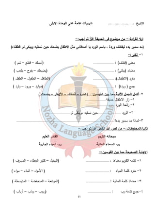 التاريخ ....................... تدريبات عامة على الوحدة الاولى 
اولا القراءة:- من موضوع فى الحديقة اق أ ر ثم أجب:- 
(مد سمير يده ليقطف وردة ، باسم الورد يا أصدقائى مثل الاطفال يضحك حين نسقيه ويبكى لو قطفناه) 
11 
١- تخير:- 
معنى (قطف) : ............................. (أمسك – قطع – شم ) 
مضاد (يبكى) : ............................. (يضحك – يفرح – يلعب ) 
مفرد (الاطفال): ............................. (الطافل – الطفول – الطفل ) 
جمع ( وردة) : ............................. (موارد – ورود – وارد ) 
٢- أكمل الجمل الآتية مما بين القوسين:- (عطرة – قطفناه – الأزهار – يضحك ) 
١- ا زر الاطفال حديقة............................. 
٢- ا رئحة الورد ....................................... 
٣- الورد ................................حين نسقيه ،ويبكى لو................................ 
٣-لماذا مد سمير يده؟....................................................................................................................................... 
ثانيا:المحفوظات:- من نص الله القدير اقرأ ثم أجب:- 
سبحانه الكريم القادر العليم 
رب السماء العالية رب المياه الجارية 
الاجابة الصحيحة مما بين القوسين:- 
١- كلمه الكريم معناها : ................................ (البخيل – كثير العطاء - المسرف ) 
٢- مفرد كلمة المياه : ................................ ( الأمواه – الماء - مواء ) 
٣- مضاد كلمة العالية : ................................ (المرتفعة – المنخفضة - المتوسطة ) 
٤-جمع كلمة رب : ................................ (ربوب – رباب – أرباب ) 
 