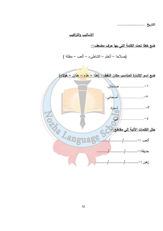 12 
التاريخ ....................... 
الاساليب والت ا ركيب 
ضع خطا تحت الكلمة التى بها حرف مضعف:- 
(صلاحا – أتعلم – الشاطىء – ألعب – مظلة ) 
ضع اسم الإشارة المناسب مكان النقط:- (هذا – هذه – هذان – هؤلاء) 
١-................................ صديقان. 
٢-................................ أصحابى. 
٣- ................................ شجرة. 
٤-................................ أبى. 
حلل الكلمات الآتية إلى مقاطع:- 
ألعب :-........../........./......... 
حديقة:-........./.........../........ 
زهور:-........../.........../......... 
 