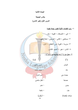 الوحدة الثانيه 
بلادى الجميلة 
الدرس الأول (خير الناس) 
14 
١- رتب الكلمات الآتية لتكون جملا مفيدة 
١- إلى – الاصدقاء – القرية – عاد. 
٢- مستشفى – الثانى – المرضى – لعلاج بنى. 
٣- مدرسة – القرية –بنى الاطفال – الاول. 
٤- الناس – خير – أنفعهم –للناس. 
٢- صل من ( أ ) ما يناسبه من ( ب ):- 
( أ) (ب) 
الزمان - تنوين بالفتح 
عاد - حرف مشدد 
مضاد بنى - اسم اشارة 
مصنعا - فعل ماضى 
جدى - هدم 
هذه - نافعة 
م ا ردف (مفيدة) - ال(ش) 
 