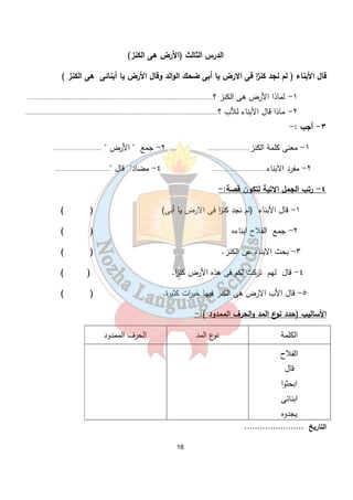 الدرس الثالث (الأرض هى الكنز) 
قال الأبناء ( لم نجد كنزا فى الارض يا أبى ضحك الوالد وقال الأرض يا أبنائى هى الكنز ) 
١- لماذا الأرض هى الكنز ؟................................................................................................................ 
٢- ماذا قال الأبناء للأب ؟.................................................................................................................... 
18 
٣- أجب :- 
١- معنى كلمة الكنز......................... ٢- جمع " الأرض " ............................. 
٢- مفرد الابناء................................. ٤- مضاد" قال "................................. 
٤- رتب الجمل الاتية لتكون قصة:- 
١- قال الأبناء (لم نجد كن ا ز فى الارض يا أبى) ( ) 
٢- جمع الفلاح ابناءه ( ) 
٣- بحث الابناء عن الكنز. ( ) 
٤- قال لهم تركت لكم فى هذه الأرض كن ا ز. ( ) 
٥- قال الأب الارض هى الكنز فيها خي ا رت كثيرة. ( ) 
الأساليب (حدد نوع المد والحرف الممدود ):- 
الكلمة نوع المد الحرف الممدود 
الفلاح 
قال 
ابحثوا 
ابنائى 
يجدوه 
التاريخ ....................... 
 