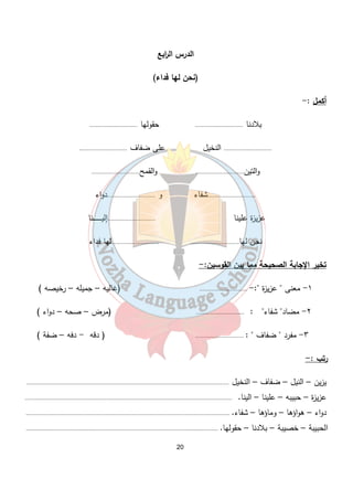 الدرس ال ا ربع 
(نحن لها فداء) 
20 
أكمل :- 
بلادنا ............................. حقولها ............................. 
............................. النخيل على ضفاف ............................. 
والتين............................. والقمح............................. 
.............................شفاء و .............................دواء 
عزيزة علينا .............................إليـــــــــــــنا 
نحن لها............................. .............................لها فداء 
تخير الإجابة الصحيحة مما بين القوسين:- 
١- معنى " عزيزة ":- ............................. (غاليه – جميله – رخيصه ) 
٢- مضاد" شفاء" : ............................. (مرض – صحه – دواء ) 
٣- مفرد " ضفاف " : ............................. ( دقه - دفه – ضفة ) 
رتب :- 
يزين – النيل – ضفاف – النخيل .......................................................................................................................... 
عزيزة – حبيبه – علينا – الينا. ............................................................................................................................. 
دواء – هواؤها – وماؤها – شفاء. ........................................................................................................................... 
الحبيبة – خصيبة – بلادنا – حقولها. .................................................................................................................... 
 