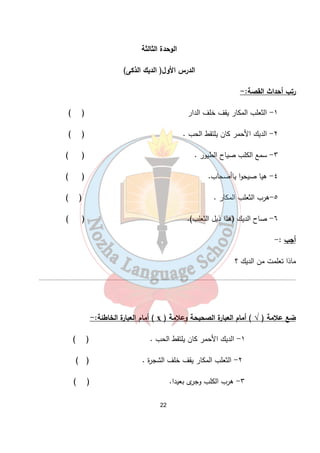 الوحدة الثالثة 
الدرس الأول( الديك الذكى) 
22 
رتب أحداث القصة:- 
١- الثعلب المكار يقف خلف الدار ( ) 
٢- الديك الأحمر كان يلتقط الحب . ( ) 
٣- سمع الكلب صياح الطيور . ( ) 
٤- هيا صيحوا ياأصحاب. ( ) 
٥-هرب الثعلب المكار . ( ) 
٦- صاح الديك (هذا ذيل الثعلب). ( ) 
أجب :- 
ماذا تعلمت من الديك ؟ 
........................................................................................................................................................................... 
أمام العبارة الخاطئة:- ( ҳ ) ضع علامة ( √ ) أمام العبارة الصحيحة وعلامة 
١- الديك الأحمر كان يلتقط الحب . ( ) 
٢- الثعلب المكار يقف خلف الشجرة . ( ) 
٣- هرب الكلب وجرى بعيدا. ( ) 
 