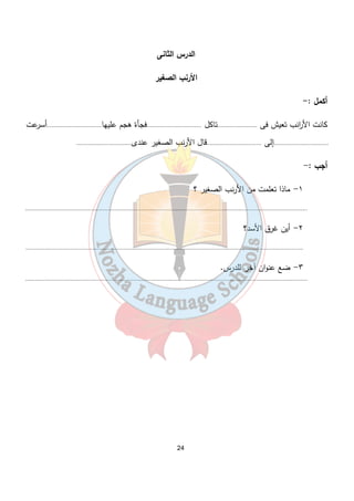 الدرس الثانى 
الأرنب الصغير 
أكمل :- 
كانت الأ ا رنب تعيش فى ........................تاكل .................................فجأة هجم عليها.................................أسرعت 
.................................إلى .................................قال الأرنب الصغير عندى................................. 
أجب :- 
24 
١- ماذا تعلمت من الأرنب الصغير ؟ 
.......................................................................................................................................................................... 
٢- أين غرق الأسد؟ 
....................................................................................................................................................................... 
٣- ضع عنوان آخر للدرس. 
.......................................................................................................................................................................... 
 