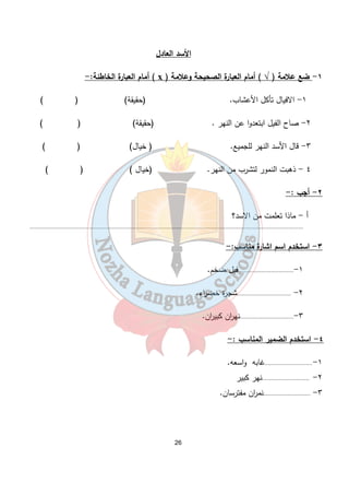 الأسد العادل 
أمام العبارة الخاطئة:- ( ҳ ) ١- ضع علامة ( √ ) أمام العبارة الصحيحة وعلامة 
١- الافيال تأكل الأعشاب. (حقيقة) ( ) 
٢- صاح الفيل ابتعدوا عن النهر . (حقيقة) ( ) 
٣- قال الأسد النهر للجميع. ( خيال) ( ) 
٤ - ذهبت النمور لتشرب من النهر. (خيال ) ( ) 
26 
٢- أجب :- 
أ - ماذا تعلمت من الاسد؟ 
....................................................................................................................................................................... 
٣- استخدم اسم اشارة مناسب:- 
١-................................. فيل ضخم. 
٢- .................................شجرة خض ا رء. 
٣-.................................نه ا رن كبي ا رن. 
٤- استخدم الضمير المناسب :- 
١-.............................غابه واسعه. 
٢- .............................نهر كبير 
٣- .............................نم ا رن مفترسان. 
 