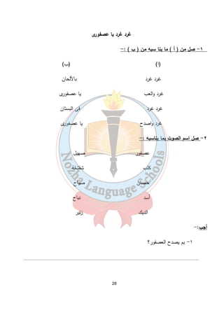 غرد غرد يا عصفورى 
28 
١- صل من ( أ ) ما ينا سبه من ( ب ) :- 
(ا) (ب) 
غرد غرد بالألحان 
غرد والعب يا عصفورى 
غرد غرد فى البستان 
غرد واصدح يا عصفورى 
٢- صل اسم الصوت بما يناسبه :- 
عصفور صهيل 
كلب شقشقة 
حصان صياح 
أسد نباح 
الديك زئير 
أجب:- 
١- بم يصدح العصفور؟ 
....................................................................................................................................................................... 
