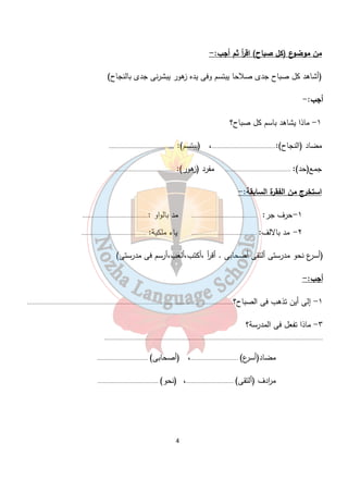 من موضوع (كل صباح) اق أ ر ثم أجب:- 
(أشاهد كل صباح جدى صلاحا يبتسم وفى يده زهور يبشرنى جدى بالنجاح) 
أجب:- 
١- ماذا يشاهد باسم كل صباح؟ 
مضاد (النجاح):.......................................، (يبتسم): ........................................ 
جمع(حد): ........................................ مفرد (زهور): ........................................ 
استخرج من الفقرة السابقة:- 
١-حرف جر: ........................................ مد بالواو :........................................ 
٢- مد بالالف: ........................................ ياء ملكية: ........................................ 
(أس رع نحو مدرستى ألتقى أصحابى . أق أ ر ،أكتب،ألعب،أرسم فى مدرستى) 
أجب:- 
١- إلى أين تذهب فى الصباح؟.............................................................................................................................. 
4 
٣- ماذا تفعل فى المدرسة؟ 
...................................................................................................................................... 
مضاد(أسرع) .............................، (أصحابى) ............................... 
م ا ردف (ألتقى) .............................، (نحو) ..................................... 
 