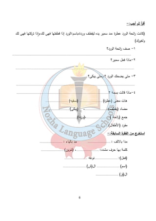 أق أ ر ثم أجب:- 
(كانت ا رئحة الورد عطرة ،مد سمير يده ليقطف وردة،باسم:الورد إذا قطفتها فهى لك،وٕاذا تركتها فهى لك 
ولغيرك) 
6 
١- صف ا رئحة الورد؟ 
.................................................................................................................................................................. 
٢-ماذا فعل سمير؟ 
.................................................................................................................................................................. 
٣- متى يضحك الورد ؟ ومتى يبكى؟ 
.................................................................................................................................................................. 
٤-ماذا قالت بسمة ؟.............................................................................................................................. 
هات معنى (عطرة) ............................... (نسقيه) ............................... 
مضاد (يقطف) ...............................، (يبكى) ............................... 
جمع ( ا رئحة ) ...............................،(وردة) ............................... 
مفرد (الأطفال) ............................... 
استخرج من الفقرة السابقة:- 
مدا بالالف : ............................... مد بالياء : ............................... 
كلمة بها حرف مشدد: ...............................، (تنوين) ............................... 
(فعل): ............................... نوعه ............................... 
(اسم) ............................... ال(ش) ............................... 
ال(ق) ............................... 
 