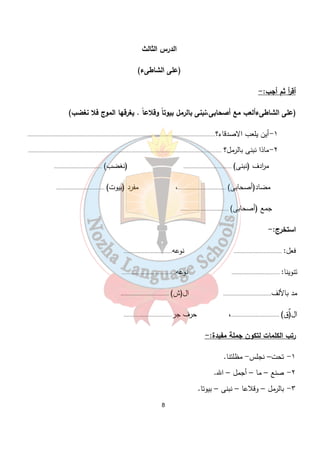 الدرس الثالث 
(على الشاطىء) 
أق أ ر ثم أجب:- 
(على الشاطىءألعب مع أصحابى،نبنى بالرمل بيوت اً وقلاع اً . يغرقها الموج فلا نغضب) 
١-أين يلعب الاصدقاء؟............................................................................................................................. 
٢-ماذا نبنى بالرمل؟ ................................................................................................................................. 
م ا ردف (نبنى) ................................ (نغضب) ................................ 
مضاد(أصحابى) ................................، مفرد (بيوت) ................................ 
جمع (أصحابى) ................................ 
استخرج:- 
فعل: ................................ نوعه................................ 
تنوينا: ................................ نوعه.................................... 
مد بالألف................................ ال(ش) ................................ 
ال(ٌق) ................................، حرف جر................................ 
رتب الكلمات لتكون جملة مفيدة:- 
8 
١- تحت– نجلس- مظلتنا. 
٢- صنع – ما – أجمل – الله. 
٣- بالرمل – وقلاعا – نبنى – بيوتا. 
 