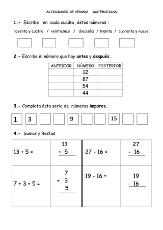 ACTIVIDADES DE VERANO   –MATEMÁTICAS-


1.- Escribe en cada cuadro, éstos números :
noventa y cuatro / veinticinco / dieciséis / treinta / cuarenta y nueve




2.- Escribe el número que hay antes y después .

                   ANTERIOR      NÚMERO     POSTERIOR
                                    12
                                    87
                                    54
                                    44

3.- Completa ésta serie de números impares.


1      3                     9                     15

4.- Sumas y Restas

                        13                                    27
13 + 5 =               + 5           27 - 16 =              - 16


                        7
                                     19 - 16 =                19
                      + 3
7+3+5=                                                      - 16
                        5
 
