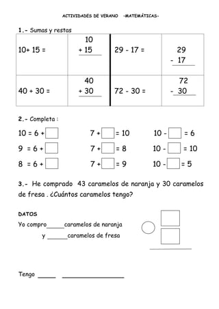 ACTIVIDADES DE VERANO   –MATEMÁTICAS-


1.- Sumas y restas
                         10
10+ 15 =               + 15         29 - 17 =               29
                                                          - 17

                         40                                 72
40 + 30 =              + 30         72 - 30 =             - 30


2.- Completa :

10 = 6 +                   7+        = 10          10 -      =6

9 =6+                      7+        =8            10 -      = 10

8 =6+                      7+        =9            10 -     =5

3.- He comprado 43 caramelos de naranja y 30 caramelos
de fresa . ¿Cuántos caramelos tengo?

DATOS

Yo compro____caramelos de naranja
        y   _____caramelos de fresa



Tengo   ____ ______________
 