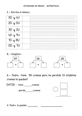 ACTIVIDADES DE VERANO   –MATEMÁTICAS-



1.- Escribe el número.

 5D y 4U
 2D y 0U
 3D y 2U
 4D y 9U
 1D y 8U
 0D y 7U

2.- Completa :

      97                        56                         28
       +                         +                         +


3.- Pedro tiene         55 cromos pero ha perdido 13 ¿Cuántos
cromos le quedan?

DATOS :    tiene   _____cromos
           pierde_____cromos




A Pedro le quedan      ______        _____________
 