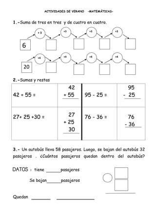 ACTIVIDADES DE VERANO    –MATEMÁTICAS-


1.-Suma de tres en tres y de cuatro en cuatro.

                              +3             +3              +3
             +3



    6
             +4               +4             +4              +4


     20

2.-Sumas y restas
                                42                                  95
42 + 55 =                     + 55          95 - 25 =             - 25



27+ 25 +30 =                    27          76 - 36 =               76
                              + 25                                - 36
                                30


3.- Un autobús lleva 58 pasajeros. Luego, se bajan del autobús 32
pasajeros . ¿Cuántos pasajeros quedan dentro del autobús?


DATOS :     tiene   _____pasajeros
          Se bajan_____pasajeros


Quedan    ______          ____________
 