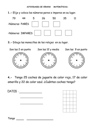 ACTIVIDADES DE VERANO   –MATEMÁTICAS-


1.- Elije y coloca los números pares e impares en su lugar.

      79      44        5       26         50      35       11

-Números PARES


-Números IMPARES


3.- Dibuja las manecillas de los relojes en su lugar.

 Son las 2 en punto         Son las 12 y media       Son las 9 en punto




4.-    Tengo 25 coches de juguete de color rojo, 17 de color
amarillo y 22 de color azul. ¿Cuántos coches tengo?


DATOS :____________
             _____________
             _____________



Tengo      ____ ______________
 