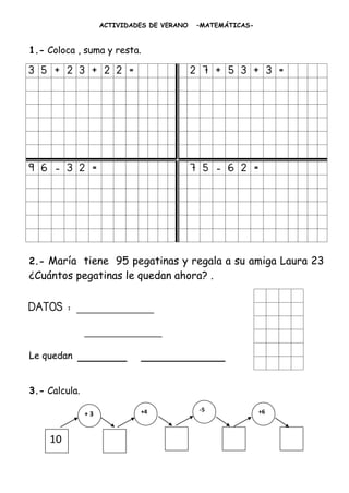 ACTIVIDADES DE VERANO   –MATEMÁTICAS-


1.- Coloca , suma y resta.

3 5 + 2 3 + 2 2 =                           2 7 + 5 3 + 3 =




9 6 - 3 2 =                                 7 5 - 6 2 =




2.- María tiene 95 pegatinas y regala a su amiga Laura 23
¿Cuántos pegatinas le quedan ahora? .

DATOS : ____________
               ____________
Le quedan   _______          ____________

3.- Calcula.

                             +4              -5             +6
               +3


    10
    0
    0
 
