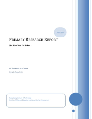 2008 – 2009




P RIMARY R ESEARCH R EPORT
The Road Not Yet Taken…




Eric Ostrowidzki, Ph.D. Author

Marla M. Pryce, M.Ed.




Nicola Valley Institute of Technology
Ministry of Advanced Education and Labour Market Development
 