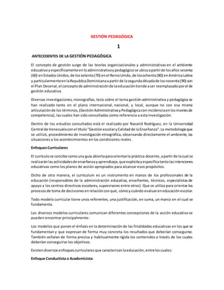 GESTIÓN PEDAGÓGICA
1
ANTECEDENTES DE LA GESTIÓN PEDAGÓGICA
El concepto de gestión surge de las teorías organizacionales y administrativas en el ambiente
educativoyespecíficamenteenloadministrativoypedagógicose ubicaapartirde losaños sesenta
(60) enEstadosUnidos,de lossetenta(70) enel ReinoUnido,de losochenta(80) enAméricaLatina
y particularmenteenlaRepublicaDominicanaapartirde lasegundadécadade losnoventa(90) con
el Plan Decenal,el conceptode administraciónde laeducacióntiende aser reemplazadoporel de
gestión educativa.
Diversas investigaciones, monografías, tesis sobre el tema gestión administrativa y pedagógica se
han realizado tanto en el plano internacional, nacional, y local, aunque no con esa misma
articulaciónde los términos,(GestiónAdministrativayPedagógicacon incidenciaenlosnivelesde
competencia), las cuales han sido consultadas como referencia a esta investigación.
Dentro de los estudios consultados está el realizado por Nacarid Rodríguez, en la Universidad
Central de Venezuelaconel título"GestiónescolaryCalidadde laEnseñanza".La metodologíaque
se utilizó, procedimiento de investigación etnográfica, observando directamente el ambiente, las
situaciones y los acontecimientos en las condiciones reales.
EnfoquesCurriculares
El currículose concibe comouna guía abiertaparaorientarla práctica docente,apartirde lacual se
realizaránlasactividadesde enseñanzayaprendizaje,queexplicitayespecificatantolasintenciones
educativas como los planes de acción apropiados para alcanzar esos propósitos.
Dicho de otra manera, el currículum es un instrumento en manos de los profesionales de la
educación (responsables de la administración educativa, enseñantes, técnicos, especialistas de
apoyo a los centros directivos escolares, supervisores entre otros). Que se utiliza para orientar los
procesosde toma de decisionesenrelaciónconqué, cómoycuándo evaluareneducaciónescolar.
Todo modelo curricular tiene unos referentes, una justificación, en suma, un marco en el cual se
fundamenta.
Los diversos modelos curriculares comunican diferentes concepciones de la acción educativa se
pueden encontrar principalmente:
Los modelos que ponen el énfasis en la determinaciónde las finalidades educativas en los que se
fundamentan y que expresan de forma muy concreta los resultados que deberían conseguirse.
También señalan de forma precisa y habitualmente rígida los contenidos a través de los cuales
deberían conseguirse los objetivos.
Existendiversosenfoquescurricularesque caracterizanlaeducación,entreloscuales:
Enfoque Conductista o Academicista:
 